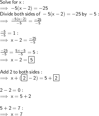 \sf Solve \:  for \:  x: \\  \sf \implies - 5(x - 2) =  - 25 \\  \sf Divide  \: both \:  sides \:  of \:   - 5 (x  - 2) =  - 25 \:  by  \:  - 5:  \\  \sf \implies \frac{ - 5(x - 2)}{ - 5}  =  \frac{ - 25}{ - 5}  \\  \\  \sf \frac{ \cancel{ - 5}}{ \cancel{ - 5}}  = 1 :  \\  \sf \implies x - 2 =  \frac{ - 25}{ - 5}  \\  \\  \sf \frac{ - 25}{ - 5}  =  \frac{5 \times  \cancel{ - 5}}{ \cancel{ - 5}}  = 5 :  \\  \sf \implies x - 2 =  \boxed{ \sf 5} \\  \\  \sf Add  \: 2 \:  to  \: both \:  sides: \\  \sf \implies x + ( \boxed{ \sf 2}  - 2) =5 +  \boxed{ \sf 2} \\  \\  \sf 2 - 2 = 0 : \\  \sf \implies x = 5 + 2 \\  \\  \sf 5 + 2 = 7 :  \\  \sf \implies  x= 7