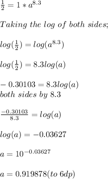 \frac{1}{2} = 1 * a^{8.3}\\\\Taking \ the \ log \ of\ both \ sides;\\\\log(\frac{1}{2} ) = log(a^{8.3} )\\\\log(\frac{1}{2} ) = 8.3 log(a)\\\\\fr-0.30103 = 8.3 log(a)\\\Dividing\ both\ sides\ by \ 8.3\\\\\frac{-0.30103}{8.3}  = log(a)\\\\log(a) = - 0.03627\\\\a =10^{-0.03627} \\\\a = 0.919878 (to\ 6dp)