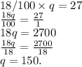 18/100 \times q = 27\\\frac{18q}{100} = \frac{27}{1}\\18q = 2700\\\frac{18q}{18} = \frac{2700}{18} \\q= 150.\\