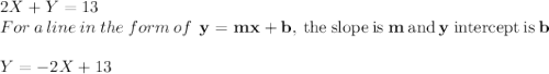 2X + Y = 13\\For\:a\:line\:in\:the\:form\:of \:\:\mathbf{y=mx+b}\mathrm{,\:the\:slope\:is} \mathbf{\:m}\:\mathrm{and}\:\mathbf{y}\:\mathrm{intercept\:is}\:\mathbf{b}\\\\Y=-2X+13