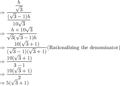 \Rightarrow \dfrac{\dfrac{h}{\sqrt3}}{\dfrac{(\sqrt3-1)h}{10\sqrt3}}\\\Rightarrow \dfrac{h\times 10\sqrt3}{\sqrt3(\sqrt3-1)h}\\\Rightarrow \dfrac{10 (\sqrt3+1)}{(\sqrt3-1)(\sqrt3+1)}   (\text{Rationalizing the denominator})\\\Rightarrow \dfrac{10 (\sqrt3+1)}{3-1}\\\Rightarrow \dfrac{10 (\sqrt3+1)}{2}\\\Rightarrow 5(\sqrt3+1)}