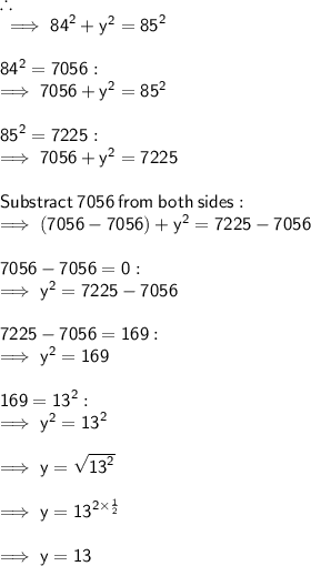 \therefore  \\  \sf \implies {84}^{2}  +  {y}^{2}  =  {85}^{2} \\  \\   \sf {84}^{2}  = 7056 : \\   \sf \implies 7056 +  {y}^{2}  =  {85}^{2} \\  \\   \sf {85}^{2}  = 7225 :  \\  \sf \implies 7056 +  {y}^{2}  = 7225 \\  \\  \sf Substract \:  7056 \:  from \:  both \:  sides : \\  \sf \implies (7056 - 7056) +  {y}^{2}  = 7225 - 7056  \\  \\  \sf 7056 - 7056 = 0 : \\   \sf \implies {y}^{2}  = 7225 - 7056 \\  \\  \sf 7225 - 7056 = 169 : \\   \sf \implies {y}^{2}  = 169 \\  \\  \sf 169 =  {13}^{2}  :  \\  \sf \implies {y}^{2}  =  {13}^{2}  \\  \\  \sf \implies y =  \sqrt{ {13}^{2} }  \\  \\  \sf \implies y =   {13}^{ \cancel{2} \times  \frac{1}{ \cancel{2}} }  \\  \\  \sf \implies y =  13