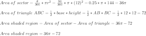 Area\ of\ sector=\frac{\theta}{360}*\pi r^2 = \frac{90}{360}*\pi * (12)^2 = 0.25 * \pi * 144=36\pi\\\\Area\ of\ triangle\ ABC=\frac{1}{2}*base *height= \frac{1}{2}*AB*BC=\frac{1}{2}*12*12=72\\\\Area \of\ shaded\ region = Area\ of\ sector-Area\ of\ triangle=36\pi-72\\\\Area \of\ shaded\ region =36\pi-72