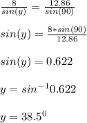 \frac{8}{sin(y)}=\frac{12.86}{sin(90)}\\\\sin(y)=\frac{8*sin(90)}{12.86}\\\\sin(y)=0.622\\\\y=sin^{-1}0.622\\\\y = 38.5^0