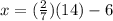 x = (\frac{2}{7}) (14) -6