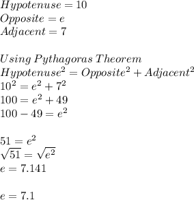 Hypotenuse = 10\\Opposite =e\\Adjacent =7\\\\Using\:Pythagoras\:Theorem\\Hypotenuse^2=Opposite^2+Adjacent^2\\10^2 =e^2 + 7^2\\100 =e^2+49\\100-49=e^2\\\\51 =e^2\\\sqrt{51} =\sqrt{e^2}\\ e = 7.141\\\\e = 7.1