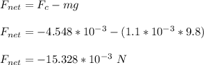 F_{net} = F_c - mg\\\\F_{net} = -4.548 *10^{-3} - (1.1*10^{-3} * 9.8)\\\\F_{net} = -15.328*10^{-3} \ N