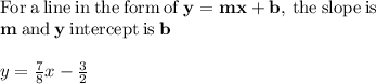 \mathrm{For\:a\:line\:in\:the\:form\:of\:}\mathbf{y=mx+b}\mathrm{,\:the\:slope\:is}\:\\\mathbf{m}\:\mathrm{and}\:\mathbf{y}\:\mathrm{intercept\:is}\:\mathbf{b}\\\\y=\frac{7}{8}x-\frac{3}{2}