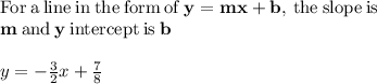 \mathrm{For\:a\:line\:in\:the\:form\:of\:}\mathbf{y=mx+b}\mathrm{,\:the\:slope\:is}\:\\\mathbf{m}\:\mathrm{and}\:\mathbf{y}\:\mathrm{intercept\:is}\:\mathbf{b}\\\\y=-\frac{3}{2}x+\frac{7}{8}\\