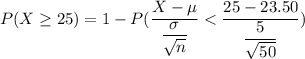 P(X \geq 25) = 1 - P(\dfrac{X - \mu}{\dfrac{\sigma}{\sqrt{n}}} < \dfrac{25- 23.50}{ \dfrac{5}{\sqrt{ 50}} })