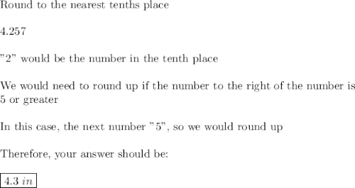 \text{Round to the nearest tenths place}\\\\4.257\\\\\text{"2" would be the number in the tenth place}\\\\\text{We would need to round up if the number to the right of the number is}\\\text{5 or greater}\\\\\text{In this case, the next number "5", so we would round up}\\\\\text{Therefore, your answer should be:}\\\\\boxed{4.3\,\, in}