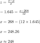 z=\frac{x-\mu}{\sigma}\\\\-1.645=\frac{x-268}{12}\\\\x=268-(12\times 1.645)\\\\x=248.26\\\\x\approx 248