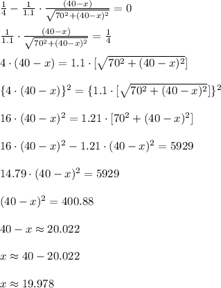 \frac{1}{4}-\frac{1}{1.1}\cdot \frac{(40-x)}{\sqrt{70^{2}+(40-x)^{2}}}=0\\\\\frac{1}{1.1}\cdot \frac{(40-x)}{\sqrt{70^{2}+(40-x)^{2}}}=\frac{1}{4}\\\\4\cdot (40-x)=1.1\cdot [\sqrt{70^{2}+(40-x)^{2}}]\\\\\{4\cdot (40-x)\}^{2}=\{1.1\cdot [\sqrt{70^{2}+(40-x)^{2}}]\}^{2}\\\\16\cdot (40-x)^{2}=1.21\cdot [70^{2}+(40-x)^{2}}]\\\\16\cdot (40-x)^{2}-1.21\cdot (40-x)^{2}=5929\\\\14.79\cdot (40-x)^{2}=5929\\\\(40-x)^{2}=400.88\\\\40-x\approx 20.022\\\\x\approx 40-20.022\\\\x\approx 19.978