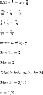 0.25 * \frac{1}{3} = x * \frac{2}{3} \\ \\ \frac{25}{100}*\frac{1}{3} =\frac{2x}{3}\\\\ \frac{1}{4} *  \frac{1}{3} = \frac{2x}{3}\\\\ \frac{1}{12} = \frac{2x}{3}\\\\cross \ multiply\\\\2x * 12 = 3\\\\24x = 3\\\\Divide \ both \ sides \ by \ 24\\\\24x/24 = 3/24\\\\x = 1/8
