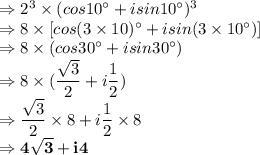 \Rightarrow 2^3 \times (cos10^\circ + i sin10^\circ)^3\\\Rightarrow 8 \times [cos(3 \times10)^\circ + i sin(3 \times10^\circ)]\\\Rightarrow 8 \times (cos30^\circ + i sin30^\circ)\\\Rightarrow 8 \times (\dfrac{\sqrt3}2 + i \dfrac{1}{2})\\\Rightarrow \dfrac{\sqrt3}2\times 8 + i \dfrac{1}{2}\times 8\\\Rightarrow \bold{4\sqrt3 + i4}
