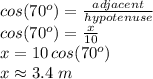 cos(70^o)=\frac{adjacent}{hypotenuse} \\cos(70^o)=\frac{x}{10}\\x=10\,cos(70^o)\\x\approx 3.4  \,\,m