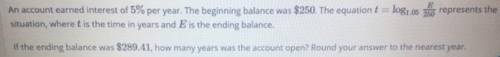 An account earned interest of 5% per year. The beginning balance was $250. The equation t=log1.05E25