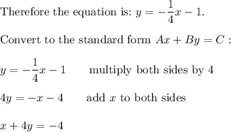 \text{Therefore the equation is:}\ y=-\dfrac{1}{4}x-1.\\\\\text{Convert to the standard form}\ Ax+By=C:\\\\y=-\dfrac{1}{4}x-1\qquad\text{multiply both sides by 4}\\\\4y=-x-4\qquad\text{add}\ x\ \text{to both sides}\\\\x+4y=-4