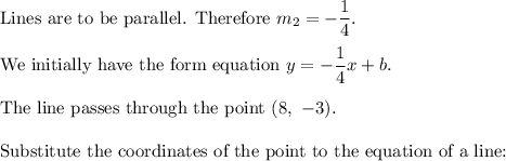 \text{Lines are to be parallel. Therefore}\ m_2=-\dfrac{1}{4}.\\\\\text{We initially have the form equation}\ y=-\dfrac{1}{4}x+b.\\\\\text{The line passes through the point}\ (8,\ -3).\\\\\text{Substitute the coordinates of the point to the equation of a line:}