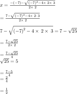 x=\frac{-\left(-7\right)-\sqrt{\left(-7\right)^2-4\times\:2\times\:3}}{2\times\:2}\\\\=\frac{7-\sqrt{\left(-7\right)^2-4\times\:2\cdot \:3}}{2\times\:2}\\\\7-\sqrt{\left(-7\right)^2-4\times \:2\times\:3}=7-\sqrt{25}\\\\=\frac{7-\sqrt{25}}{2\times \:2}\\\\=\frac{7-\sqrt{25}}{4}\\\sqrt{25}=5\\\\=\frac{7-5}{4}\\=\frac{2}{4}\\\\=\frac{1}{2}