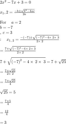 2x^2-7x+3=0\\\\x_1 ,2 =\frac{-b\pm \sqrt{b^2-4ac}}{2a}\\\\\mathrm{For\:}\quad a=2\\\:b=-7\\,\:c=3\\:\quad x_{1,\:2}=\frac{-\left(-7\right)\pm \sqrt{\left(-7\right)^2-4\times\:2\times\:3}}{2\times\:2}\\\\=\frac{7+\sqrt{\left(-7\right)^2-4\times\:2\times\:3}}{2\times\:2}\\\\7+\sqrt{\left(-7\right)^2-4\times\:2\times\:3}=7+\sqrt{25}\\\\=\frac{7+\sqrt{25}}{2\times\:2}\\\\=\frac{7+\sqrt{25}}{4}\\\\\sqrt{25}=5\\\\=\frac{7+5}{4}\\\\=\frac{12}{4}\\\\=3 \\