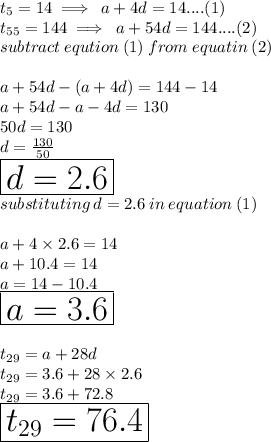 t_5 = 14  \implies \: a + 4d = 14....(1) \\ t_{55} = 144  \implies \: a + 54d = 144....(2) \\ subtract \: eqution \: (1) \: from \: equatin \: (2) \\  \\ a + 54d - (a + 4d) = 144  - 14 \\  a + 54d - a - 4d = 130 \\ 50d = 130 \\ d =  \frac{130}{50}  \\ \huge \red{ \boxed{ d = 2.6}} \\ substituting \: d = 2.6 \: in \: equation \: (1) \\  \\ a + 4 \times 2.6 = 14 \\ a + 10.4 = 14 \\ a = 14 - 10.4 \\ \huge \purple{ \boxed{ a = 3.6}} \\  \\ t_{29} = a + 28d \\  t_{29} = 3.6 + 28 \times 2.6 \\ t_{29} = 3.6 + 72.8 \\\huge \orange{ \boxed{ t_{29} = 76.4}} \\