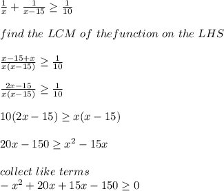 \frac{1}{x} + \frac{1}{x-15} \geq \frac{1}{10}\\\\ find\ the \  LCM \ of \ the function \ on \ the \ LHS\\\\\frac{x-15+x}{x(x-15)} \geq \frac{1}{10}\\\\\frac{2x-15}{x(x-15)} \geq  \frac{1}{10}\\\\10(2x-15)\geq x(x-15)\\\\20x-150\geq x^2-15x\\\\collect \ like \ terms\\-x^2+20x+15x - 150\geq 0\\
