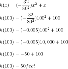 h(x) = (-\dfrac{32}{80^2} )x^2 + x\\\\h(100) = (-\dfrac{32}{80^2} )100^2 + 100\\\\h(100) = (-0.005 )100^2 + 100\\\\h(100) = (-0.005 )10,000 + 100\\\\h(100) = -50 + 100\\\\h(100) =50 feet