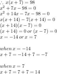\therefore \: x(x + 7) = 98 \\  {x}^{2}  + 7x - 98 = 0 \\  {x}^{2}  + 14x - 7x - 98 = 0 \\ x(x + 14) - 7(x + 14) = 0 \\ (x + 14)(x - 7)  = 0 \\ (x + 14) = 0 \: or \: (x - 7) = 0 \\ x =  - 14 \: or \: x = 7 \\  \\ when \: x =  - 14 \\ x + 7 =  - 14 + 7 =  - 7 \\  \\ when \: x = 7 \\ x + 7 = 7 + 7 = 14 \\
