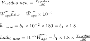 \ Y_{rs}\epsilon dus \ new = \frac{Y_{rs} \epsilon dus}{180}  \\\\\widehat{W_{age} new} = \widehat{W_{age}} \times 10^{-2} \\\\\hat b_{1 \ new}  = \hat b_{1}  \times  10^{-2} \times 180 = \hat b_1 \times 1.8 \\\\\ hat b_{ 0 \ new } = 10^{-2} \widehat{W_{age}} - \hat b_1 \times 1.8 \times \frac{\bar Y_{rs}\epsilon dus}{180} \\\\