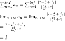 \sum_{n=1}^{inf}a_n=\sum_{n=1}^{inf}\frac{[7-\frac{4}{n}+\frac{3}{n^2}]}{[\frac{12}{n^6}+2]}\\ \\\lim_{n \to \infty} a_n = \lim_{n \to \infty}  \frac{[7-\frac{4}{n}+\frac{3}{n^2}]}{[\frac{12}{n^6}+2]}\\=\frac{7-\frac{4}{inf}+\frac{3}{inf}}{\frac{12}{inf}+2}\\\\=\frac{7}{2}
