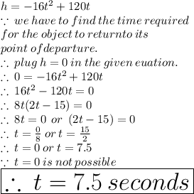 h =  - 16 {t}^{2}  + 120t \\  \because \:  we \: have \: to \: find \:  the  \:  time  \: required  \:  \\ for \:  the \:  object \:  to \:  return to \:  its  \:  \\ point \:  of  departure. \\  \therefore \: plug \: h = 0 \: in \: the \: given \: euation. \\  \therefore \: 0 =   - 16 {t}^{2}  + 120t \\ \therefore \:16 {t}^{2}  - 120t = 0 \\ \therefore \:8t(2t - 15) = 0 \\ \therefore \:8t = 0 \:  \: or \:  \: (2t - 15) = 0 \\ \therefore \:t =  \frac{0}{8}  \: or \: t =  \frac{15}{2}  \\ \therefore \:t = 0 \: or \: t = 7.5 \\  \because \: t = 0 \: is \: not \: possible \\ \huge \purple{ \boxed{  \therefore \: t = 7.5 \: seconds}}