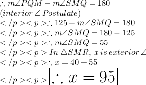 \therefore m\angle PQM + m\angle SMQ = 180\degree \\(interior \: \angle \:Postulate) \\\therefore 125\degree + m\angle SMQ = 180\degree \\\therefore m\angle SMQ = 180\degree -125\degree \\\therefore m\angle SMQ = 55\degree \\In\: \triangle SMR, \: x \: is \:exterior \: \angle \\\therefore x = 40\degree + 55\degree \\\huge \purple {\boxed {\therefore x = 95\degree}}