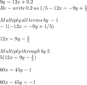 9y=12x+0.2\\Re-write\:0.2\:as\:1/5-12x =-9y+\frac{1}{5} \\\\Multiply\:all \:terms \:by\:-1\\-1(-12x=-9y+1/5)\\\\12x =9y-\frac{1}{5} \\\\Multiply\: through\: by \:5\\5(12x =9y - \frac{1}{5} )\\\\60x = 45y -1\\\\60x-45y =-1