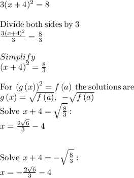 3(x+4)^2 =8\\\\\mathrm{Divide\:both\:sides\:by\:}3\\\frac{3\left(x+4\right)^2}{3}=\frac{8}{3}\\\\Simplify\\\left(x+4\right)^2=\frac{8}{3}\\\\\mathrm{For\:}\left(g\left(x\right)\right)^2=f\left(a\right)\mathrm{\:the\:solutions\:are\:}\\g\left(x\right)=\sqrt{f\left(a\right)},\:\:-\sqrt{f\left(a\right)}\\\mathrm{Solve\:}\:x+4=\sqrt{\frac{8}{3}}:\\\quad x=\frac{2\sqrt{6}}{3}-4\\\\\\\mathrm{Solve\:}\:x+4=-\sqrt{\frac{8}{3}}:\\\quad x=-\frac{2\sqrt{6}}{3}-4\\