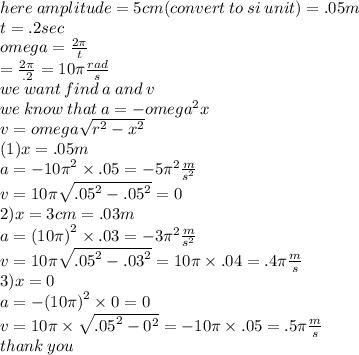 here \: amplitude = 5cm (convert \: to \: si \: unit) = .05m \\ t = .2sec \\ omega =  \frac{2\pi}{t} \\  =  \frac{2\pi}{.2 }  = 10\pi  \frac{rad}{s} \\  we \: want \: find \: a \: and \: v \\ we \: know \: that \: a =  -  {omega}^{2} x \\ v = omega \sqrt{ {r}^{2}  -  {x}^{2} }  \\(1)x = .05m \\ a =  -  {10\pi}^{2}  \times .05 =  - 5 {\pi}^{2}  \frac{m}{ {s}^{2} }  \\ v = 10\pi \sqrt{ {.05}^{2}  -  {.05}^{2} }  = 0 \\ 2)x = 3cm = .03m \\ a =  {(10\pi)}^{2}  \times .03 =  - 3 {\pi}^{2}  \frac{m}{ {s}^{2} }  \\ v = 10\pi \sqrt{ {.05}^{2}  -  {.03}^{2} }  = 10\pi \times .04 = .4\pi \frac{m}{s}  \\ 3)x = 0 \\ a =  -  {(10\pi)}^{2}  \times 0 =  0 \\ v = 10\pi \times  \sqrt{ {.05}^{2}  -  {0}^{2} }  =  - 10\pi \times .05 = .5\pi \frac{m}{s}  \\ thank \: you