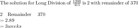\mathrm{The\:solution\:for\:Long\:Division\:of}\:\frac{1200}{415}\:\mathrm{is}\:2\:\mathrm{with\:remainder\:of}\:370\\\\2\quad \mathrm{Remainder}\quad \:370\\=2.89\\=3 weeks