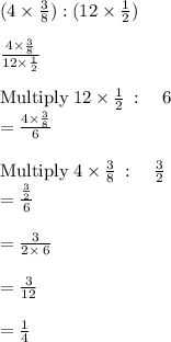 (4\times \frac{3}{8} ) : (12\times \frac{1}{2} )\\\\\frac{4\times \frac{3}{8}}{12\times \frac{1}{2}}\\\\\mathrm{Multiply\:}12\times \frac{1}{2}\::\quad 6\\=\frac{4\times \frac{3}{8}}{6}\\\\\mathrm{Multiply\:}4\times \frac{3}{8}\::\quad \frac{3}{2}\\=\frac{\frac{3}{2}}{6}\\\\=\frac{3}{2\times \:6}\\\\=\frac{3}{12}\\\\=\frac{1}{4}