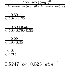 = \frac{(Pressure(So_3))^2}{(Pressure(So_2))^2 \times Pressure(O_2)}\\\\= \frac{0.30^2}{0.70^2 \times 0.35}\\\\= \frac{0.30 \times 0.30 }{0.70\times 0.70 \times 0.35}\\\\= \frac{0.09 }{0.49\times 0.35} \\\\= \frac{0.09 }{0.1715} \\\\=  0.5247 \ \  or \ \  0.525 \ \ atm^{-1}  \\\\