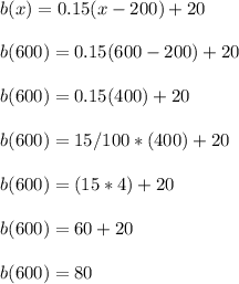 b(x) = 0.15(x - 200) +20\\\\b(600) = 0.15(600 - 200) +20\\\\b(600 )= 0.15(400) +20\\\\b(600 )= 15/100*(400) +20\\\\b(600 )= (15*4)+20\\\\b(600 )= 60+20\\\\b(600 )= 80