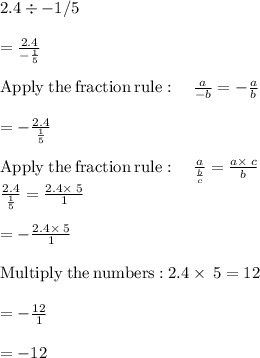 2.4 \div -1/5\\\\= \frac{2.4}{-\frac{1}{5}}\\\\\mathrm{Apply\:the\:fraction\:rule}:\quad \frac{a}{-b}=-\frac{a}{b}\\\\=-\frac{2.4}{\frac{1}{5}}\\\\\mathrm{Apply\:the\:fraction\:rule}:\quad \frac{a}{\frac{b}{c}}=\frac{a\times\:c}{b}\\\frac{2.4}{\frac{1}{5}}=\frac{2.4\times\:5}{1}\\\\=-\frac{2.4\times\:5}{1}\\\\\mathrm{Multiply\:the\:numbers:}\:2.4\times\:5=12\\\\=-\frac{12}{1}\\\\=-12