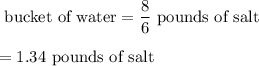 \1\ \text{bucket of water}=\dfrac{8}{6}\ \text{pounds of salt}\\\\=1.34\ \text{pounds of salt}