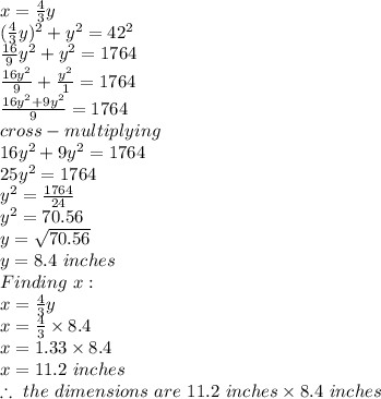 x = \frac{4}{3} y\\(\frac{4}{3}y)^2 + y^2 = 42^2\\\frac{16}{9}y^2 + y^2 = 1764\\ \frac{16y^2}{9} + \frac{y^2}{1} = 1764\\\frac{16y^2 +9y^2}{9}= 1764\\ cross-multiplying\\16y^2 + 9y^2 = 1764\\25y^2 = 1764\\y^2 = \frac{1764}{24}\\y^2 = 70.56\\y = \sqrt{70.56} \\y = 8.4\ inches\\Finding\ x:\\x = \frac{4}{3} y\\x = \frac{4}{3} \times 8.4\\ x = 1.33 \times 8.4\\x = 11.2\ inches\\\therefore\ the\  dimensions\ are\ 11.2\ inches \times 8.4\ inches