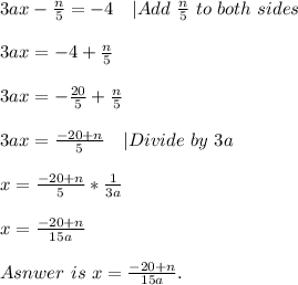 3ax-\frac{n}{5}=-4\ \ \ |Add\ \frac{n}{5}\ to\ both\ sides\\\\&#10;3ax=-4+\frac{n}{5}\\\\&#10;3ax=-\frac{20}{5}+\frac{n}{5}\\\\&#10;3ax=\frac{-20+n}{5}\ \ \ |Divide\ by\ 3a\\\\&#10;x=\frac{-20+n}{5}*\frac{1}{3a}\\\\&#10;x=\frac{-20+n}{15a}\\\\Asnwer\ is\ x=\frac{-20+n}{15a}.