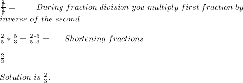 \frac{\frac{2}{5}}{\frac{3}{5}}=\ \ \ \ \ \ | During\ fraction\ division\ you\ multiply\ first\ fraction\ by\\inverse\ of\ the\ second\\\\ \frac{2}{5}*\frac{5}{3}=\frac{2*5}{5*3}=\ \ \ \ | Shortening\ fractions\\\\ \frac{2}{3}\\\\ Solution\ is\ \frac{2}{3}.