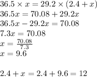 36.5 \times x=29.2 \times (2.4+x) \\&#10;36.5x=70.08+29.2x \\&#10;36.5x-29.2x=70.08 \\&#10;7.3x=70.08 \\&#10;x=\frac{70.08}{7.3} \\&#10;x=9.6 \\ \\ 2.4+x=2.4+9.6=12