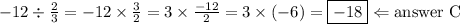 -12 \div \frac{2}{3}=-12 \times \frac{3}{2}=3 \times \frac{-12}{2}=3 \times (-6)=\boxed{-18} \Leftarrow \hbox{answer C}