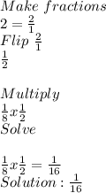 Make \ fractions&#10; \\ 2= \frac{2}{1}&#10; \\ Flip \  \frac{2}{1}&#10; \\  \frac{1}{2} \\ &#10; \\ Multiply&#10; \\  \frac{1}{8} x  \frac{1}{2}&#10; \\ Solve \\ &#10; \\  \frac{1}{8} x  \frac{1}{2}= \frac{1}{16}&#10; \\ Solution: \frac{1}{16} &#10;