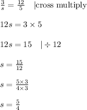 \frac{3}{s}=\frac{12}{5} \ \ \ |\hbox{cross multiply} \\ \\&#10;12s=3 \times 5 \\ \\&#10;12s=15 \ \ \ |\div 12 \\ \\&#10;s=\frac{15}{12} \\ \\&#10;s=\frac{5 \times 3}{4 \times 3} \\ \\&#10;s=\frac{5}{4}