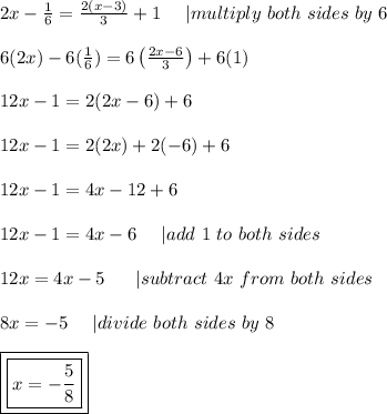2x-\frac{1}{6}=\frac{2(x-3)}{3}+1\ \ \ \ |multiply\ both\ sides\ by\ 6\\\\6(2x)-6(\frac{1}{6})=6\left(\frac{2x-6}{3}\right)+6(1)\\\\12x-1=2(2x-6)+6\\\\12x-1=2(2x)+2(-6)+6\\\\12x-1=4x-12+6\\\\12x-1=4x-6\ \ \ \ |add\ 1\ to\ both\ sides\\\\12x=4x-5\ \ \ \ \ |subtract\ 4x\ from\ both\ sides\\\\8x=-5\ \ \ \ |divide\ both\ sides\ by\ 8\\\\\boxed{\boxed{x=-\frac{5}{8}}}